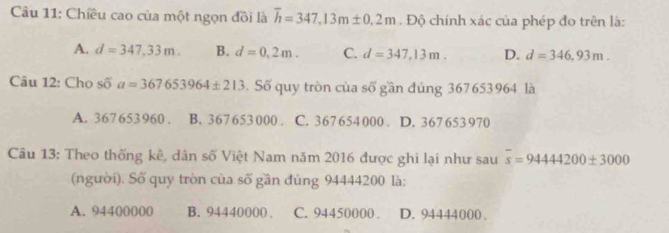 Chiều cao của một ngọn đồi là overline h=347,13m± 0,2m , Độ chính xác của phép đo trên là:
A. d=347,33m. B. d=0,2m. C. d=347,13m. D. d=346,93m. 
Câu 12: Cho swidehat Oa=367653964± 213.Số quy tròn của số gần đúng 367653964 là
A. 367653960. B. 367 653 000. C. 367654 000. D. 367 653 970
Câu 13: Theo thống kê, dân số Việt Nam năm 2016 được ghi lại như sau overline s=9444200± 3000
(người). Số quy tròn của số gần đúng 94444200 là:
A. 94400000 B. 94440000. C. 94450000. D. 94444000.