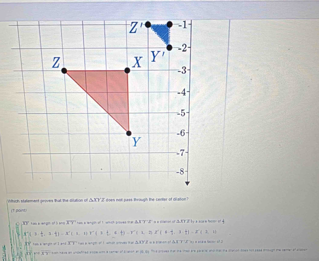 Which statement proves that the dilation of △ XYZ does not pass through the center of dilation?
(1 paint)
overline XY has a length of 3 and overline X'Y' has a length of 1 which proves that △ X'Y'Z' is a dilation of △ XYZby ya sca e factor of
|vector X|(3·  1/2 ,3·  1/3 )=X'(1,1)Y'(3·  1/2 ,6·  1/3 )=Y'(1,2)Z'(6- 1/2 ,3·  1/2 )=Z'(2,1)
has a length of 3 2^n overline XY has a length of t which proves that △ XYZ is a a lation of △ X'Y'Z' by a scale factor of3
|vector XY||^noverline X'Y' both have an undefined slope with a center of distion x1(0,0) This proves that the lines are parallel and that the dilation does not pass through the ceater of dilation