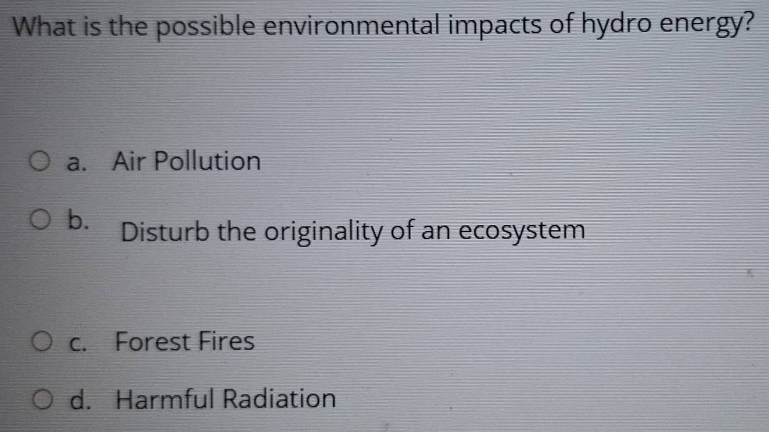 What is the possible environmental impacts of hydro energy?
a. Air Pollution
b. Disturb the originality of an ecosystem
c. Forest Fires
d. Harmful Radiation