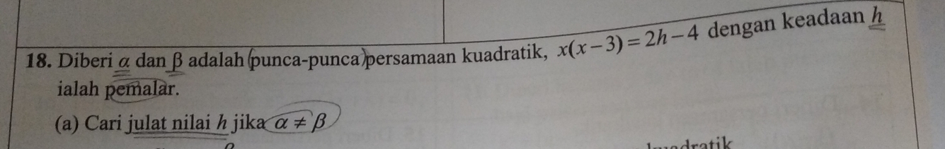 Diberi α dan β adalah punca-punca persamaan kuadratik, x(x-3)=2h-4 dengan keadaan h
ialah pemalar. 
(a) Cari julat nilai h jika alpha != beta
dratik