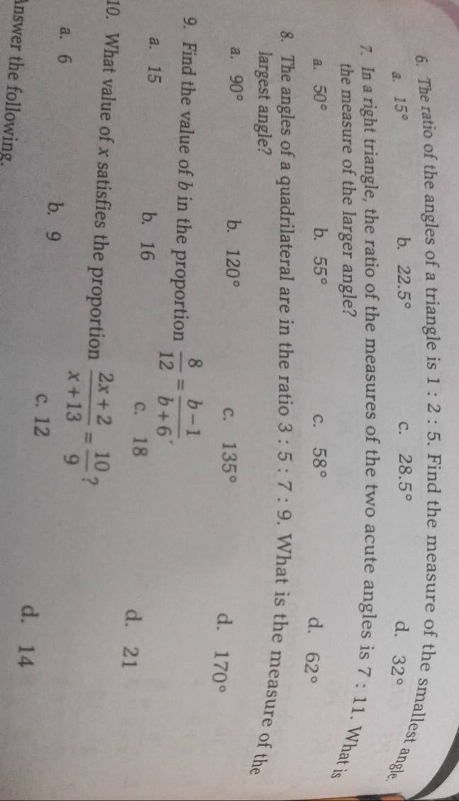 The ratio of the angles of a triangle is 1:2:5. Find the measure of the smallest angle.
b. 22.5° C. 28.5°
a. 15° d. 32°
7. In a right triangle, the ratio of the measures of the two acute angles is 7:11. What is
the measure of the larger angle?
a. 50° b. 55° C. 58° d. 62°
8. The angles of a quadrilateral are in the ratio 3:5:7:9. What is the measure of the
largest angle?
a. 90° b. 120°
C. 135° d. 170°
9. Find the value of b in the proportion  8/12 = (b-1)/b+6 .
a. 15 b. 16
c. 18 d. 21
10. What value of x satisfies the proportion  (2x+2)/x+13 = 10/9  ?
a. 6 b. 9
c. 12 d. 14
Answer the following.