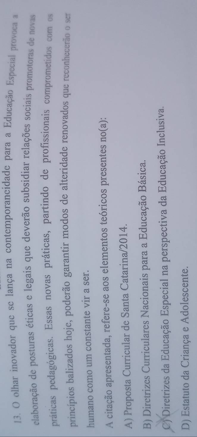 olhar inovador que se lança na contemporaneidade para a Educação Especial provoca a
elaboração de posturas éticas e legais que deverão subsidiar relações sociais promotoras de novas
práticas pedagógicas. Essas novas práticas, partindo de profissionais comprometidos com os
princípios balizados hoje, poderão garantir modos de alteridade renovados que reconhecerão o ser
humano como um constante vir a ser.
A citação apresentada, refere-se aos elementos teóricos presentes no(a):
A) Proposta Curricular de Santa Catarina/ 2014.
B) Diretrizes Curriculares Nacionais para a Educação Básica.
C) Diretrizes da Educação Especial na perspectiva da Educação Inclusiva.
D) Estatuto da Criança e Adolescente.