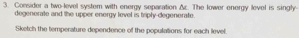 Consider a two-level system with energy separation Δε. The lower energy level is singly- 
degenerate and the upper energy level is triply-degenerate. 
Sketch the temperature dependence of the populations for each level.