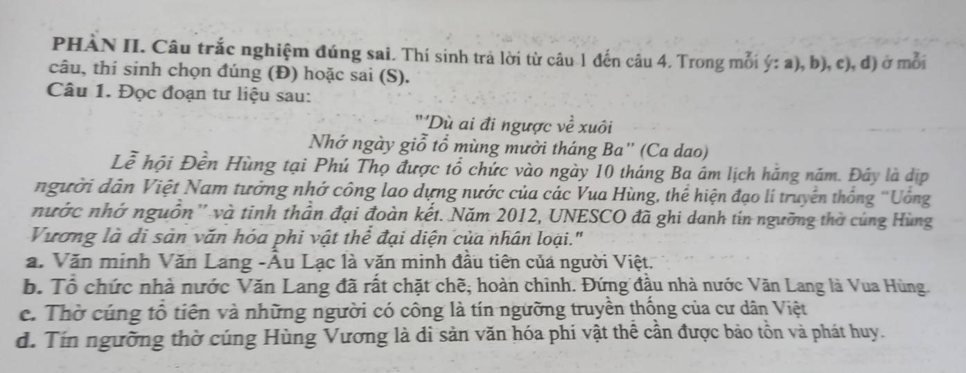 PHÀN II. Câu trắc nghiệm đúng sai. Thí sinh trả lời từ câu 1 đến câu 4. Trong mỗi ý: a), b), c), d) ở mỗi
câu, thí sinh chọn đúng (Đ) hoặc sai (S).
Câu 1. Đọc đoạn tư liệu sau:
'''Dù ai đi ngược về xuôi
Nhớ ngày giỗ tổ mùng mười tháng Ba' (Ca dao)
Lễ hội Đền Hùng tại Phú Thọ được tổ chức vào ngày 10 tháng Ba âm lịch hãng năm. Đây là dịp
người dân Việt Nam tưởng nhớ công lao dựng nước của các Vua Hùng, thể hiện đạo lí truyền thống "Uống
nước nhớ nguồn'' và tinh thần đại đoàn kết. Năm 2012, UNESCO đã ghi danh tín ngưỡng thờ cùng Hùng
Vương là di sản văn hóa phi vật thể đại diện của nhân loại."
a. Văn minh Văn Lang -Âu Lạc là văn minh đầu tiên của người Việt.
b. Tổ chức nhà nước Văn Lang đã rất chặt chẽ, hoàn chỉnh. Đứng đầu nhà nước Văn Lang là Vua Hùng.
c. Thờ cúng tổ tiên và những người có công là tín ngường truyền thống của cư dân Việt
d. Tín ngường thờ cúng Hùng Vương là di sản văn hóa phi vật thể cần được bảo tồn và phát huy.