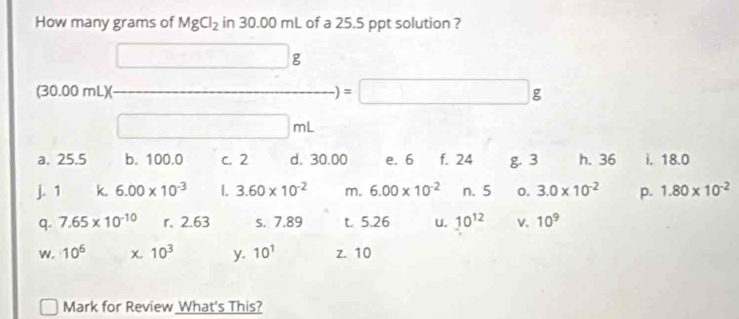 How many grams of MgCl_2in30.00mL of a 25.5 ppt solution ? 
□  □ g
(30.00mL)( _ )=□ g
□ mL
a. 25.5 b. 100.0 c. 2 d. 30.00 e. 6 f. 24 g. 3 h. 36 i. 18.0
j. 1 k. 6.00* 10^(-3) I. 3.60* 10^(-2) m. 6.00* 10^(-2) n. 5 o. 3.0* 10^(-2) p. 1.80* 10^(-2)
q. 7.65* 10^(-10) r. 2.63 s. 7.89 t. 5.26 U. 10^(12) v. 10^9
w. 10^6 χ 10^3 y. 10^1 z. 10
□ Mark for Review What's This?