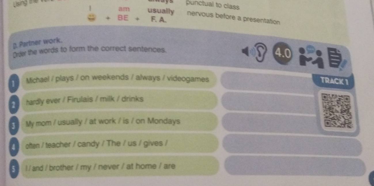 Using the 
punctual to class 
1 am usually nervous before a presentation
P+BE+F.A. 
D. Partner work. 
Order the words to form the correct sentences. 
4.0 
1 Michael / plays / on weekends / always / videogames 
TRACK 1 
2 hardly ever / Firulais / milk / drinks 
3 My mom / usually / at work / is / on Mondays 
often / teacher / candy / The / us / gives / 
5 l / and / brother / my / never / at home / are