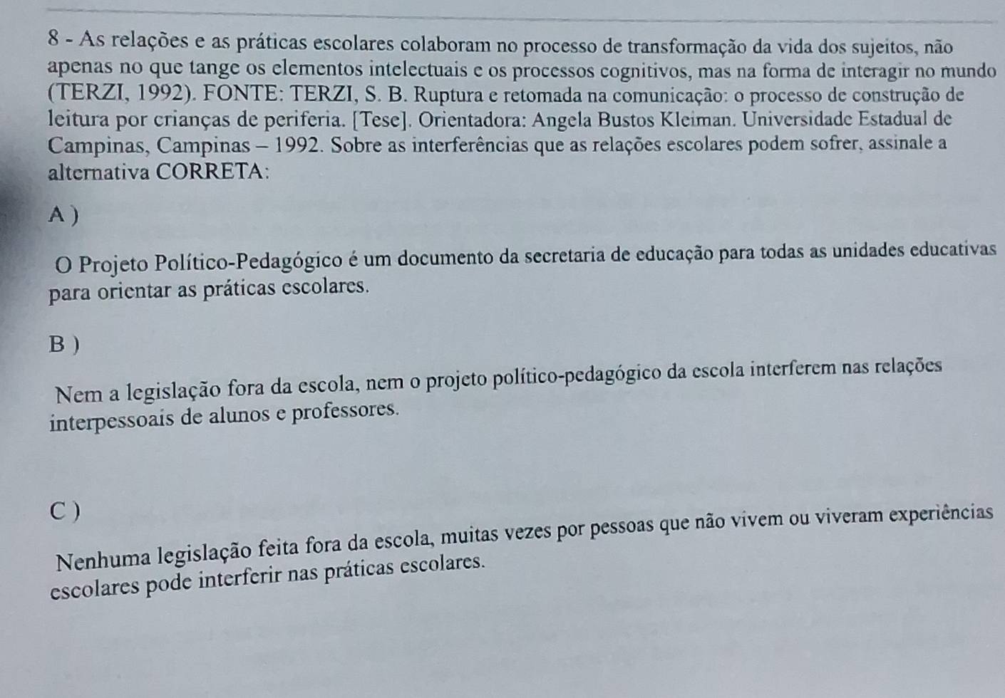 As relações e as práticas escolares colaboram no processo de transformação da vida dos sujeitos, não
apenas no que tange os elementos intelectuais e os processos cognitivos, mas na forma de interagir no mundo
(TERZI, 1992). FONTE: TERZI, S. B. Ruptura e retomada na comunicação: o processo de construção de
leitura por crianças de periferia. [Tese]. Orientadora: Angela Bustos Kleiman. Universidade Estadual de
Campinas, Campinas - 1992. Sobre as interferências que as relações escolares podem sofrer, assinale a
alternativa CORRETA:
A )
O Projeto Político-Pedagógico é um documento da secretaria de educação para todas as unidades educativas
para orientar as práticas escolares.
B )
Nem a legislação fora da escola, nem o projeto político-pedagógico da escola interferem nas relações
interpessoais de alunos e professores.
C )
Nenhuma legislação feita fora da escola, muitas vezes por pessoas que não vivem ou viveram experiências
escolares pode interferir nas práticas escolares.