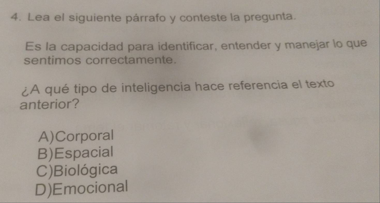 Lea el siguiente párrafo y conteste la pregunta.
Es la capacidad para identificar, entender y manejar lo que
sentimos correctamente.
¿A qué tipo de inteligencia hace referencia el texto
anterior?
A)Corporal
B)Espacial
C)Biológica
D)Emocional