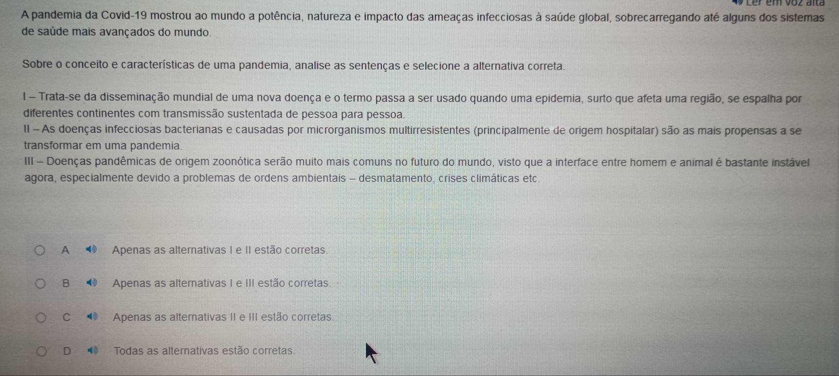 A pandemia da Covid-19 mostrou ao mundo a potência, natureza e impacto das ameaças infecciosas à saúde global, sobrecarregando até alguns dos sistemas
de saúde mais avançados do mundo.
Sobre o conceito e características de uma pandemia, analise as sentenças e selecione a alternativa correta.
l - Trata-se da disseminação mundial de uma nova doença e o termo passa a ser usado quando uma epidemia, surto que afeta uma região, se espalha por
diferentes continentes com transmissão sustentada de pessoa para pessoa.
II - As doenças infecciosas bacterianas e causadas por microrganismos multirresistentes (principalmente de origem hospitalar) são as mais propensas a se
transformar em uma pandemia.
III - Doenças pandêmicas de origem zoonótica serão muito mais comuns no futuro do mundo, visto que a interface entre homem e animal é bastante instável
agora, especialmente devido a problemas de ordens ambientais - desmatamento, crises climáticas etc.
A ⑲ Apenas as alternativas I e II estão corretas.
B ⑩ Apenas as alternativas I e III estão corretas.
C ⑩ Apenas as alternativas II e III estão corretas
D Todas as alternativas estão corretas.