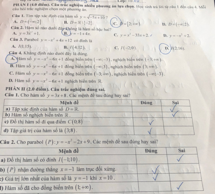 Lop: 10/40
PHẢN I (4.0 điểm). Câu trắc nghiệm nhiều phương án lựa chọn. Học sinh trà lời từ câu 1 đến câu 4, Mỗi
câu hỏi trắc nghiệm chọn một phương án.
Câu 1. Tìm tập xác định của hàm số y=sqrt(-5x+10) ?
A. D=(-∈fty ;2] B. D=R||-2|. C. D=[2;+∈fty ). D. D=(-∈fty ,2).
Câu 2. Hàm số nào dưới đây không là hàm số bậc hai?
A. y=3x^2+1. B. y=-1+4x. C. y=x^2-33x+2,surd D. y=-x^2+2.
Câu 3. Parabol y=-x^2+4x+12 có đình là
A. I(1;15). B. I(4:12), C. I(-2:0). D. I(2:16).
Câu 4. Khẳng định nào dưới đây là đúng.
A. Hàm số y=-x^2-6x+1 đồng biến trên (-∈fty ;-3). nghịch biến trên (-3,+∈fty ).
B. Hàm số y=-x^2-6x+1 đồng biến trên (-∈fty ;3) ,  nghịch biến trên (3;+∈fty ).
C. Hàm số y=-x^2-6x+1 đồng biến trên (-3;+∈fty ) , nghịch biến trên (-∈fty ,-3).
D. Hàm số y=-x^2-6x+1 nghịch biến trên R.
PHẢN II (2.0 điểm). Câu trắc nghiệm đúng sai.
Câu 1. Cho hàm số y=3x+8. Các mệnh đề sau đúng hay sai?
Câu 2. Cho parabol (P):y=-x^2-2x+9. Các mệnh đề sau đúng hay sai?
a
b
c)
đ)