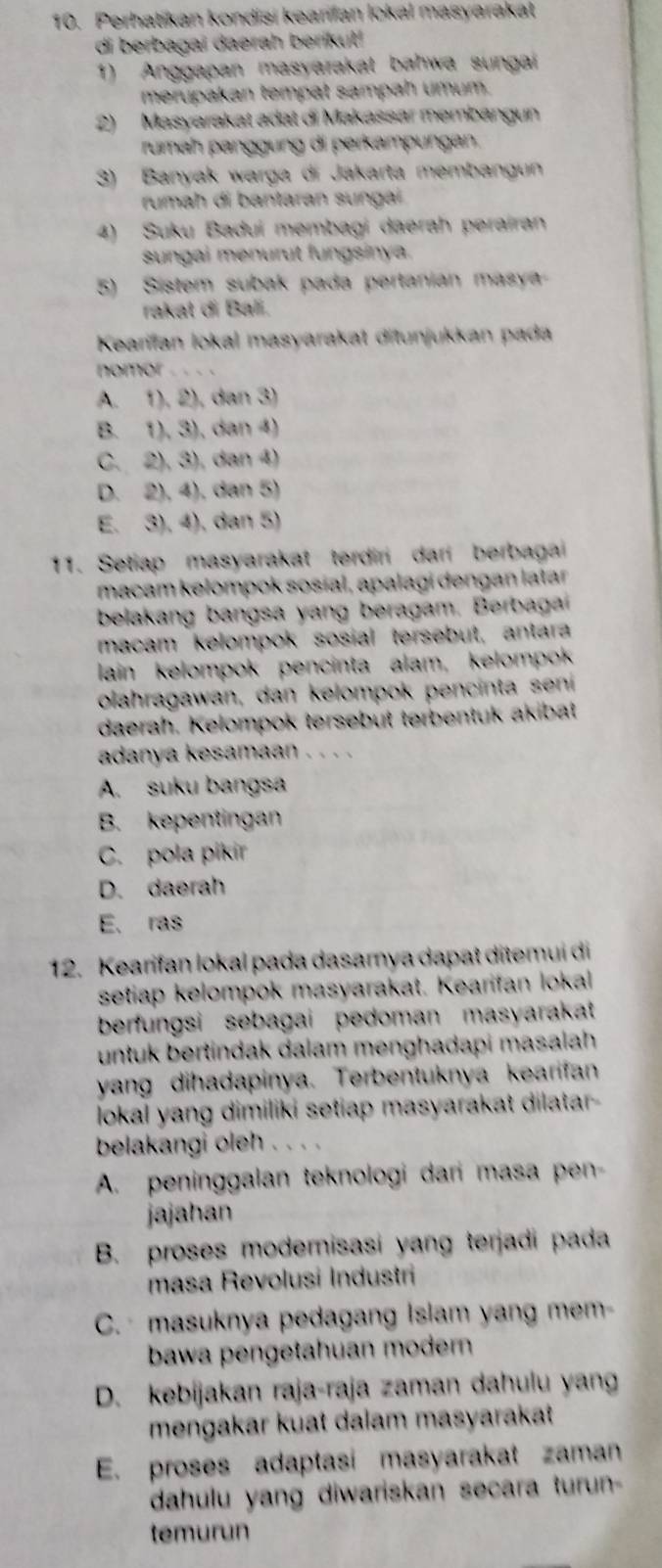 Perhatikan kondişi keanfan lokal masyarakał
di berbagai daerah berikut!
1) Anggapan masyarakat bahwa sungai
merupakan tempat sampah umum.
2) Masyarakat adat di Makassar membangun
rumah panggung di perkampungan.
3) Banyak warga di Jakarta membangun
rumah di bantaran sungai
4) Suku Baduí membagi daerah perairan
sungai menurut fungsinya.
5) Sistem subak pada pertanian masya
rakat di Bali.
Kearfan lokal masyarakat ditunjukkan pada
nomor
A. 1), 2), dan 3)
B. 1), 3), dan 4)
C. 2), 3), dan 4)
D. 2), 4), dan 5)
E. 3), 4), dan 5)
11. Setiap masyarakat terdiri dari berbagai
macam kelompok sosial, apalagi dəngan latar
belakang bangsa yang beragam. Berbaga
macam kelompok sosial tersebut, antara
lain kelompok pencinta alam, kelompok
olahragawan, dan kelompok pencinta seni
daerah. Kelompok tersebut terbentuk akibat
adanya kesamaan . . . .
A. suku bangsa
B. kepentingan
C. pola pikir
D. daerah
E. ras
12. Kearifan lokal pada dasamya dapat ditemui di
setiap kelompok masyarakat. Kearifan lokal
berfungsi sebagai pedoman masyarakat
untuk bertindak dalam menghadapi masalah
yang dihadapinya. Terbentuknya kearifan
lokal yang dimiliki setiap masyarakat dilatar-
belakangi oleh . . . .
A. peninggalan teknologi dari masa pen-
jajahan
B. proses modernisasi yang terjadi pada
masa Revolusi Industri
C.   masuknya pedagang Islam yang mem-
bawa pengetahuan modern 
D. kebijakan raja-raja zaman dahulu yan
mengakar kuat dalam masyarakat
E. proses adaptasi masyarakat zaman
dahulu yang diwariskan secara turun-
temurun