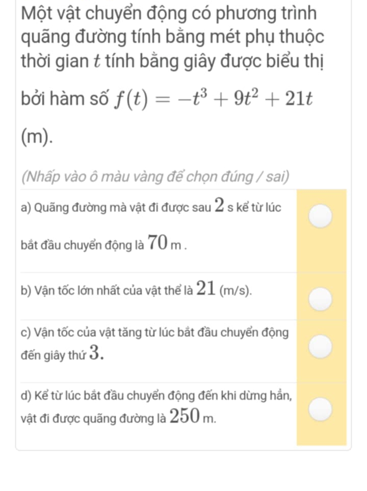 Một vật chuyển động có phương trình
quãng đường tính bằng mét phụ thuộc
thời gian t tính bằng giây được biểu thị
bởi hàm số f(t)=-t^3+9t^2+21t
(m).
(Nhấp vào ô màu vàng để chọn đúng / sai)
a) Quãng đường mà vật đi được sau 2 s kể từ lúc
bắt đầu chuyển động là 70 m.
b) Vận tốc lớn nhất của vật thể là 21 (m/s).
c) Vận tốc của vật tăng từ lúc bắt đầu chuyển động
đến giây thứ 3.
d) Kể từ lúc bắt đầu chuyển động đến khi dừng hẳn,
vật đi được quãng đường là 250 m.