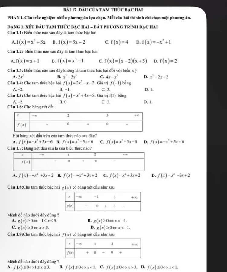 đầu Của tAm thức bẠc hai
PHẢN I. Câu trắc nghiệm nhiều phương án lựa chọn. Mỗi câu hỏi thí sinh chỉ chọn một phương án.
DạnG 1. XÉT đÁU TAM tHứC bậC HAI - bát phươnG tRình bậC Hai
Câu 1.1: Biểu thức nào sau đây là tam thức bậc hai
A. f(x)=x^3+3x B. f(x)=3x-2 C. f(x)=4 D. f(x)=-x^2+1
Câu 1.2: Biểu thức nào sau đây là tam thức bậc hai
A. f(x)=x+1 B. f(x)=x^3-1 C. f(x)=(x-2)(x+3) D. f(x)=2
Câu 1.3: Biểu thức nào sau đây không là tam thức bậc hai đổi với biển x ?
A. 3x^2 B. x^2-3x^3 C. 4x-x^2 D. x^2-2x+2
Câu 1.4: Cho tam thức bậc hai f(x)=2x^2-x-2. Giả trị f(-1) bằng
A. −2. B. −1. C. 3. D. 1.
Câu 1.5: Cho tam thức bậc hai f(x)=x^2+4x-5. Giả trị f(1) bằng
A. -2. B. 0. C. 3. D. 1.
Câu 1.6: Cho bảng xét dầu
Hỏi bảng xét dầu trên của tam thức nào sau đây?
A. f(x)=-x^2+5x-6 B. f(x)=x^2-5x+6 C. f(x)=x^2+5x-6 D. f(x)=-x^2+5x+6
Câu 1.7: Bảng xét dầu sau là của biểu thức nào?
A. f(x)=-x^2+3x-2 B. f(x)=-x^2-3x+2 C. f(x)=x^2+3x+2 D. f(x)=x^2-3x+2
Câu 1.8:Cho tam thức bậc hai g(x) có bāng xét dấu như sau
Mệnh đề nào dưới đây đúng ?
A. g(x)≥ 0Leftrightarrow -1≤ x≤ 5. B. g(x)≥ 0Leftrightarrow x
c. g(x)≥ 0Leftrightarrow x>5.
D. g(x)≥ 0Leftrightarrow x
Câu 1.9:Cho tam thức bậc hai f(x) có bàng xét dấu như sau
Mệnh đề não dưới đây đủng ?
A. f(x)≤ 0Leftrightarrow 1≤ x≤ 3. B. f(x)≤ 0 x<1</tex> . C. f(x)≤ 0 Rightarrow x>3. D. f(x)≤ 0 x<1.