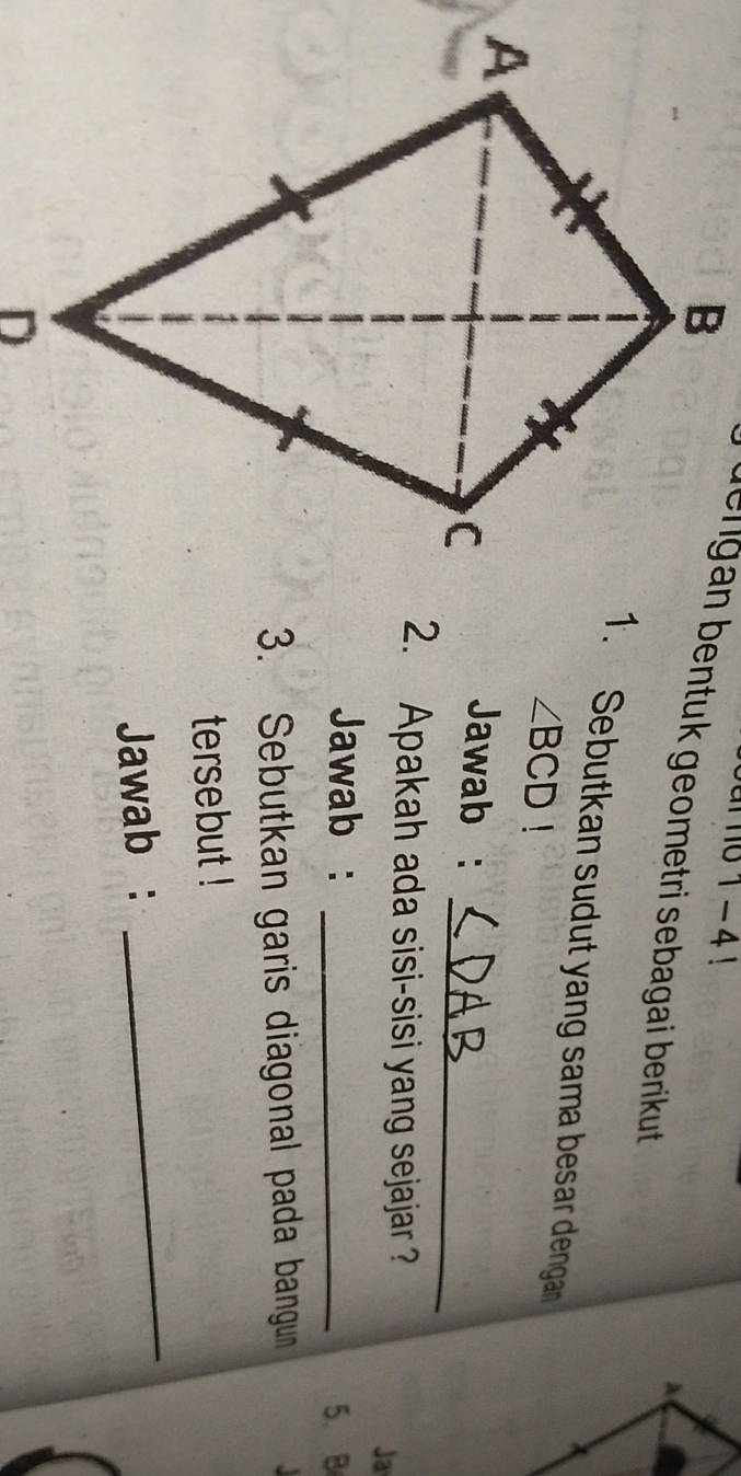 1-4! 
uengan bentuk geometri sebagai berikut . 
1. Sebutkan sudut yang sama besar denga
∠ BCD!
_ 
Jawab : 
2. Apakah ada sisi-sisi yang sejajar ? 
Ja 
Jawab :_ 
5. B
3. Sebutkan garis diagonal pada bangun 
tersebut ! 
Jawab : 
_