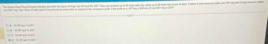 The Aime Clsss King Cimpeny daegna and estla two tyws of rngs: the VIP and the SST They cas produce up to 24 rings each day using up to 60 total man-hours of isbor. It tatu 2 man-hours to make one sqrt(9) I ring end 2 man-hours to moke
ane 13Y rng. How many of each tyoe of ring sheust be made disy to musontze the company's proft, if the profit on o V= ring is $40 and on en ISST ring is $30?
A 12sqrt(0) and 14 SS7
GVIm)^2 and 12 BST
c. 14VP end 14 SDT
14VI am V S