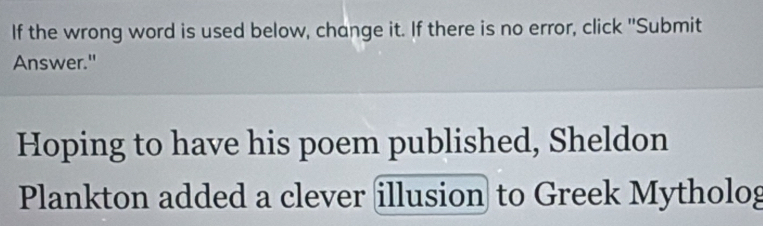 If the wrong word is used below, change it. If there is no error, click "Submit 
Answer." 
Hoping to have his poem published, Sheldon 
Plankton added a clever illusion to Greek Mytholog