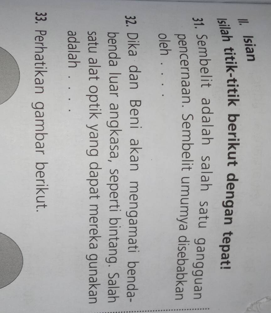 Isian 
Isilah titik-titik berikut dengan tepat! 
31. Sembelit adalah salah satu gangguan 
pencernaan. Sembelit umumya disebabkan 
oleh ···_ 
32. Dika dan Beni akan mengamati benda- 
benda luar angkasa, seperti bintang. Salah 
satu alat optik yang dapat mereka gunakan 
adalah . . . . 
33. Perhatikan gambar berikut.