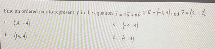 Find an ordered pair to represent vector t in the equation vector t=4vector u+6vector v if vector u=langle -1,4rangle and vector v=langle 3,-2rangle.
a. langle 14,-4rangle
c.  -4,14
b. langle 14,4rangle
d.  4,14