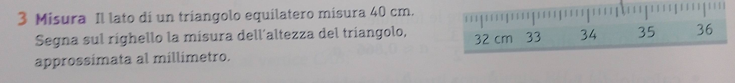 Misura Il lato di un triangolo equilatero misura 40 cm.
32 cm 33 36
Segna sul righello la misura dell´altezza del tríangolo, 34 35
approssímata al millimetro.