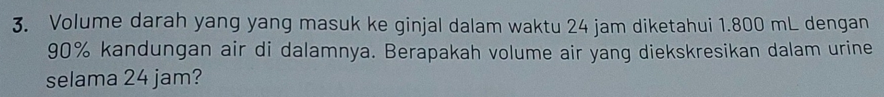 Volume darah yang yang masuk ke ginjal dalam waktu 24 jam diketahui 1.800 mL dengan
90% kandungan air di dalamnya. Berapakah volume air yang diekskresikan dalam urine 
selama 24 jam?