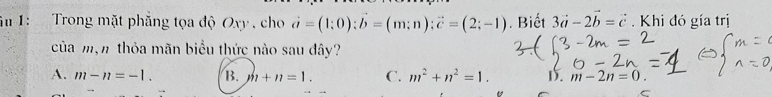 âu 1: Trong mặt phăng tọa độ Oxy , cho vector a=(1;0); vector b=(m;n); vector c=(2;-1). Biết 3vector a-2vector b=vector c Khi đó gía trị
của mạn thỏa mãn biểu thức nào sau đây?
A. m-n=-1. B. m+n=1. C. m^2+n^2=1. D. m-2n=0. 
C