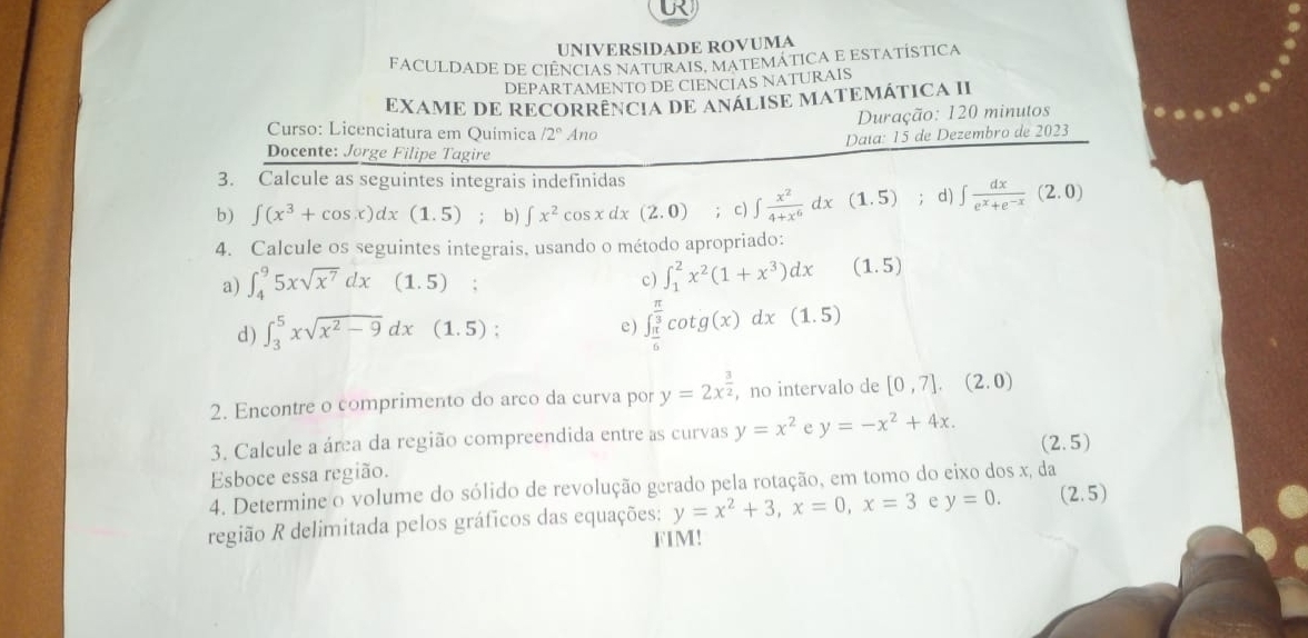 UNIVERSIDADE ROVUMA
FACULDADE DE CIÊNCIAS NATURAIS, MATEMÁTICA E ESTATÍSTICA
DEPARTAMENTO DE CIENCIAS NATURAIS
EXAME DE RECORRÊNCIA DE ANÁLISE MATEMÁTICA II
Duração: 120 minutos
Curso: Licenciatura em Química /2° Ano
Daía: 15 de Dezembro de 2023
Docente: Jorge Filipe Tagire
3. Calcule as seguintes integrais indefinidas
b) ∈t (x^3+cos x)dx(1.5); b) ∈t x^2cos xdx(2.0); c) ∈t  x^2/4+x^6 dx(1.5); d) ∈t  dx/e^x+e^(-x) (2.0)
4. Calcule os seguintes integrais, usando o método apropriado:
a) ∈t _4^(95xsqrt(x^7))dx(1.5) : c ) ∈t _1^(2x^2)(1+x^3)dx (1.5)
d ) ∈t _3^(5xsqrt(x^2)-9)dx(1.5) e) ∈t _ π /6 ^ π /3 cot g(x)dx(1.5)
2. Encontre o comprimento do arco da curva por y=2x^(frac 3)2 ,no intervalo de [0,7],(2.0)
3. Calcule a área da região compreendida entre as curvas y=x^2 e y=-x^2+4x.
(2.5)
Esboce essa região.
4. Determine o volume do sólido de revolução gerado pela rotação, em tomo do eixo dos x, da (2.5)
região R delimitada pelos gráficos das equações: y=x^2+3,x=0,x=3 e y=0.
FIM!