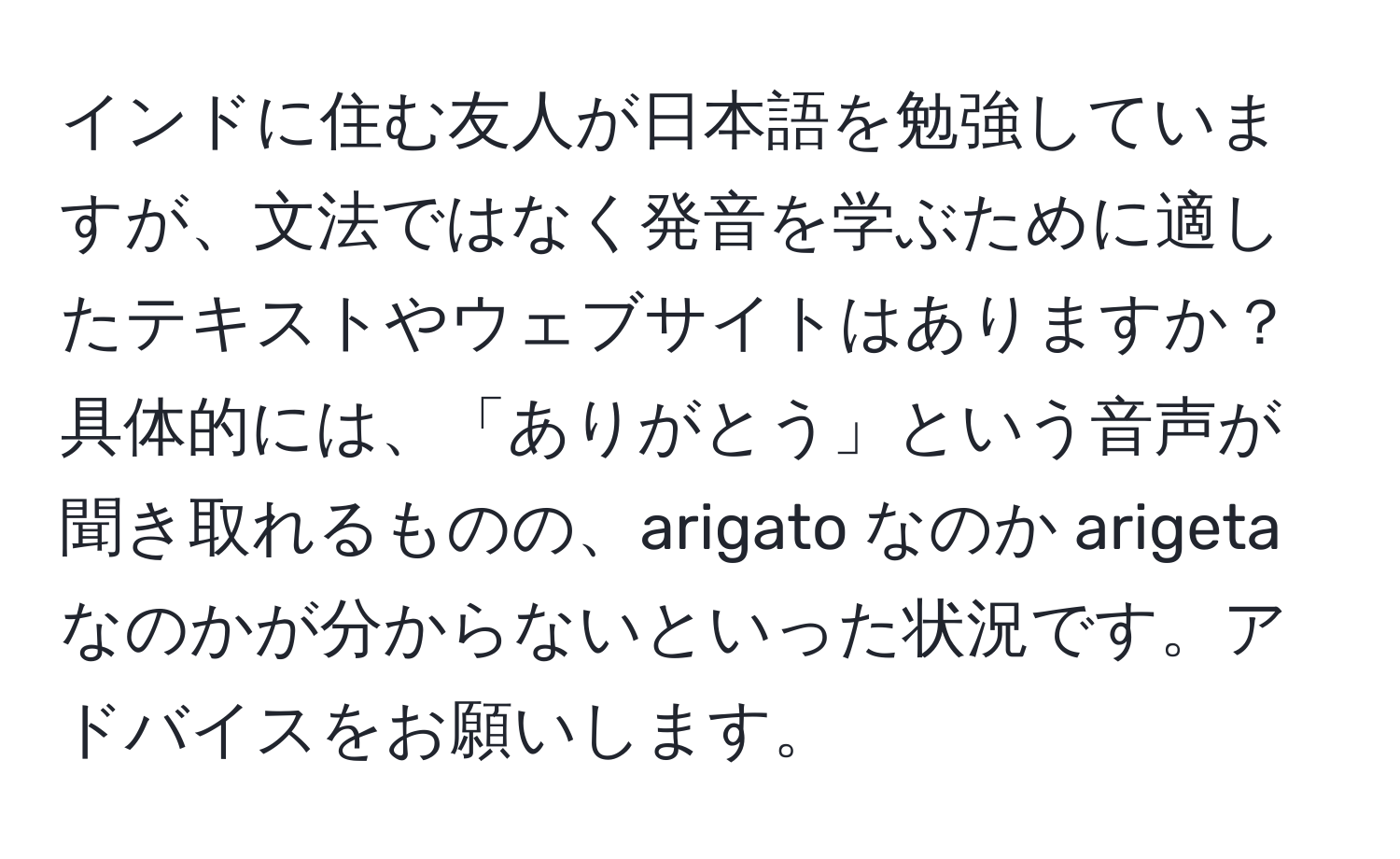 インドに住む友人が日本語を勉強していますが、文法ではなく発音を学ぶために適したテキストやウェブサイトはありますか？ 具体的には、「ありがとう」という音声が聞き取れるものの、arigato なのか arigeta なのかが分からないといった状況です。アドバイスをお願いします。