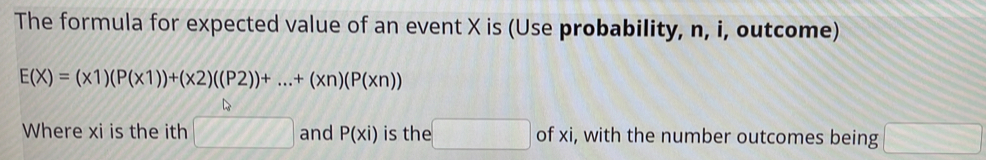 The formula for expected value of an event X is (Use probability, n, i, outcome)
E(X)=(x1)(P(x1))+(x2)((P2))+...+(xn)(P(xn))
Where xi is the ith □ and P(xi) is the □ of xi, with the number outcomes being □