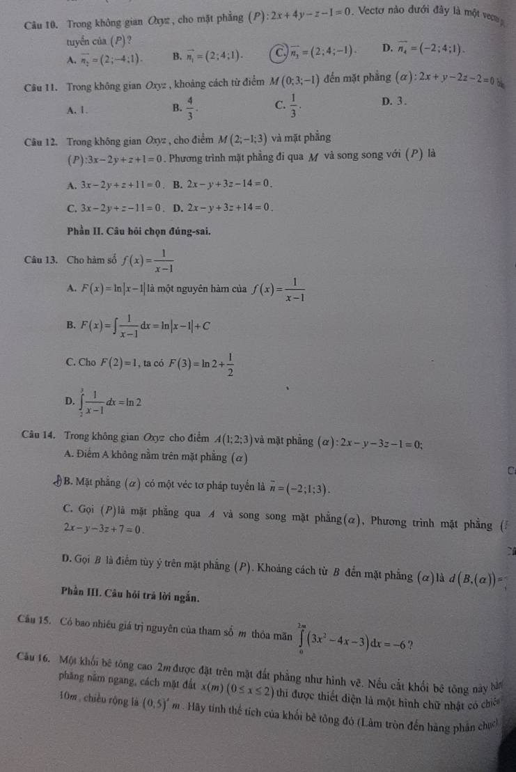 Trong không gian Oxy , cho mặt phẳng (P) ):2x+4y-z-1=0.  Vecto nào đưới đây là một vec
tuyển của (P) ?
A. overline n_2=(2;-4;1). B. vector n_1=(2;4;1). C vector n_1=(2;4;-1). D. vector n_4=(-2;4;1).
Câu 11. Trong không gian Oxyz , khoảng cách từ điểm M(0;3;-1) đến mặt phẳng (alpha ):2x+y-2z-2=0
C.
A. 1. B.  4/3 .  1/3 .
D. 3 .
Câu 12. Trong không gian Oxyz , cho điểm M(2;-1;3) và mặt phẳng
(P) :3x-2y+z+1=0. Phương trình mặt phầng đi qua M và song song với (P) là
A. 3x-2y+z+11=0. B. 2x-y+3z-14=0.
C. 3x-2y+z-11=0. D. 2x-y+3z+14=0.
Phần II. Câu hỏi chọn đúng-sai.
Câu 13. Cho hàm số f(x)= 1/x-1 
A. F(x)=ln |x-1| là một nguyên hàm của f(x)= 1/x-1 
B. F(x)=∈t  1/x-1 dx=ln |x-1|+C
C. Cho F(2)=1 , ta có F(3)=ln 2+ 1/2 
D. ∈tlimits _2^(3frac 1)x-1dx=ln 2
Câu 14. Trong không gian Oxyz cho điểm A(1;2;3) và mặt phẳng (alpha ):2x-y-3z-1=0;
A. Điểm A không nằm trên mặt phẳng (α)
C
# B. Mặt phẳng (ơ) có một véc tơ pháp tuyển là overline n=(-2;1;3).
C. Gọi (P)là mặt phẳng qua A và song song mặt phẳng(α), Phương trình mặt phẳng (
2x-y-3z+7=0.
`
D. Gọi B là điểm tùy ý trên mặt phẳng (P). Khoảng cách từ B đến mặt phẳng (&)là d(B,(alpha ))=
Phần III. Câu hỏi trả lời ngắn.
Câu 15. Có bao nhiêu giá trị nguyên của tham số m thỏa mãn ∈tlimits _0^((2m)(3x^2)-4x-3)dx=-6 2
Câu 16. Một khối bê tông cao 2m được đặt trên mặt đất phẳng như hình vệ. Nếu cắt khối bê tông này bàn
phăng nằm ngang, cách mặt đất x(m)(0≤ x≤ 2) thi được thiết điện là một hình chữ nhật có chiếu
10m chiều rộng là (0,5)^circ  m . Hãy tính thể tích của khối bê tông đó (Làm tròn đến hàng phần chích