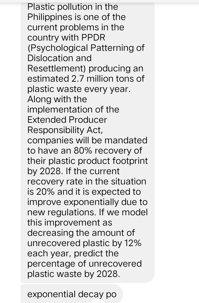 Plastic pollution in the 
Philippines is one of the 
current problems in the 
country with PPDR 
(Psychological Patterning of 
Dislocation and 
Resettlement) producing an 
estimated 2.7 million tons of 
plastic waste every year. 
Along with the 
implementation of the 
Extended Producer 
Responsibility Act, 
companies will be mandated 
to have an 80% recovery of 
their plastic product footprint 
by 2028. If the current 
recovery rate in the situation 
is 20% and it is expected to 
improve exponentially due to 
new regulations. If we model 
this improvement as 
decreasing the amount of 
unrecovered plastic by 12%
each year, predict the 
percentage of unrecovered 
plastic waste by 2028. 
exponential decay po