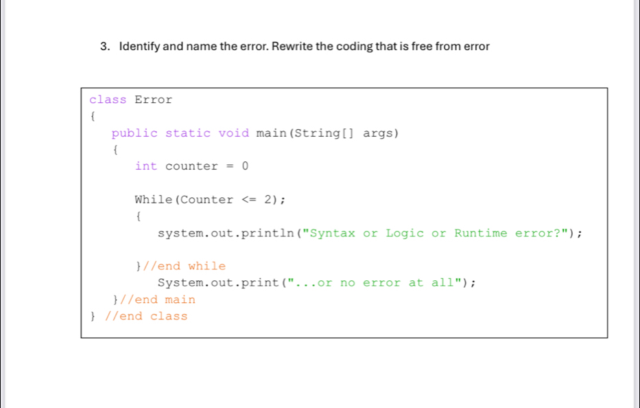 Identify and name the error. Rewrite the coding that is free from error 
class Error 
public static void main(String[] args) 
int counter =0
While(Counter ; 
 
system.out.println("Syntax or Logic or Runtime error?"); 
//end while 
System.out.print("...or no error at all"); 
//end main 
 //end class