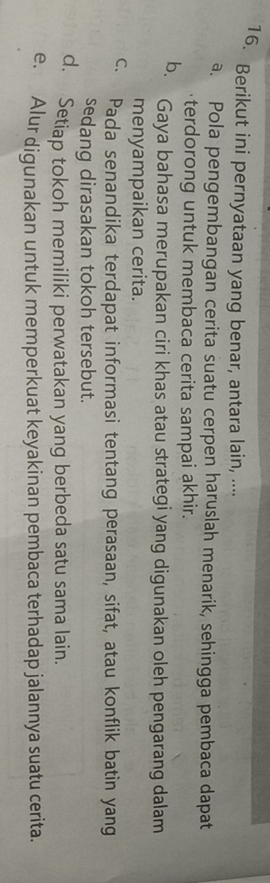 Berikut ini pernyataan yang benar, antara lain, ....
a. Pola pengembangan cerita suatu cerpen haruslah menarik, sehingga pembaca dapat
terdorong untuk membaca cerita sampai akhir.
b. Gaya bahasa merupakan ciri khas atau strategi yang digunakan oleh pengarang dalam
menyampaikan cerita.
c. Pada senandika terdapat informasi tentang perasaan, sifat, atau konflik batin yang
sedang dirasakan tokoh tersebut.
d. Setiap tokoh memiliki perwatakan yang berbeda satu sama lain.
e. Alur digunakan untuk memperkuat keyakinan pembaca terhadap jalannya suatu cerita.