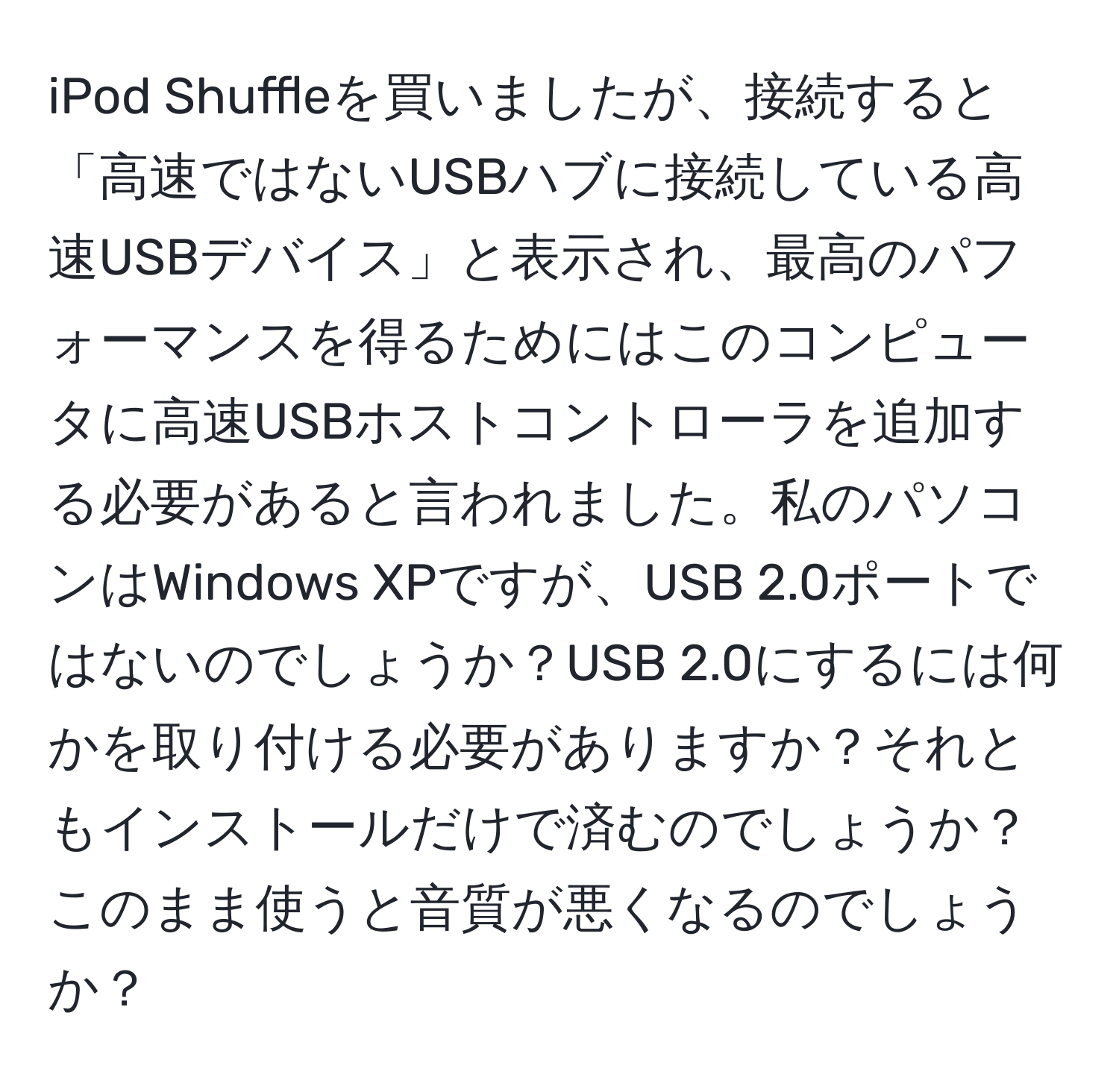 iPod Shuffleを買いましたが、接続すると「高速ではないUSBハブに接続している高速USBデバイス」と表示され、最高のパフォーマンスを得るためにはこのコンピュータに高速USBホストコントローラを追加する必要があると言われました。私のパソコンはWindows XPですが、USB 2.0ポートではないのでしょうか？USB 2.0にするには何かを取り付ける必要がありますか？それともインストールだけで済むのでしょうか？このまま使うと音質が悪くなるのでしょうか？