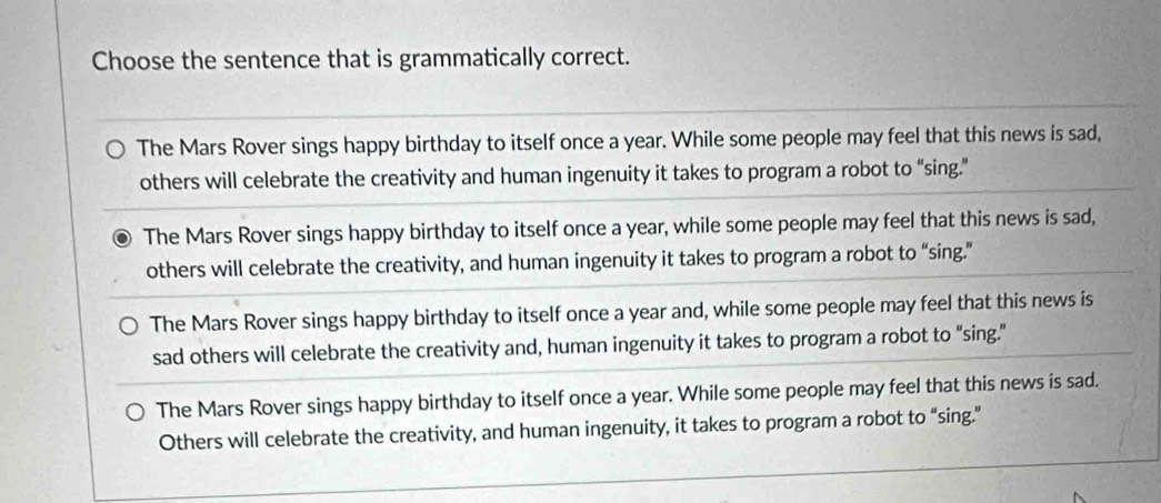 Choose the sentence that is grammatically correct.
The Mars Rover sings happy birthday to itself once a year. While some people may feel that this news is sad,
others will celebrate the creativity and human ingenuity it takes to program a robot to “sing.”
The Mars Rover sings happy birthday to itself once a year, while some people may feel that this news is sad,
others will celebrate the creativity, and human ingenuity it takes to program a robot to “sing.”
The Mars Rover sings happy birthday to itself once a year and, while some people may feel that this news is
sad others will celebrate the creativity and, human ingenuity it takes to program a robot to “sing.”
The Mars Rover sings happy birthday to itself once a year. While some people may feel that this news is sad.
Others will celebrate the creativity, and human ingenuity, it takes to program a robot to “sing.”