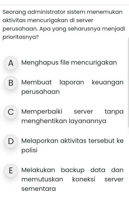 Seorang administrator sistem menemukan
aktivitas mencurigakan di server
perusahaan. Apa yang seharusnya menjadi
prioritasnya?
A Menghapus file mencurigakan
B Membuat laporan keuangan
perusahaan
C Memperbaiki s server tanpa
menghentikan layanannya
DMelaporkan aktivitas tersebut ke
polisi
E Melakukan backup data dan
memutuskan koneksi server
sementara