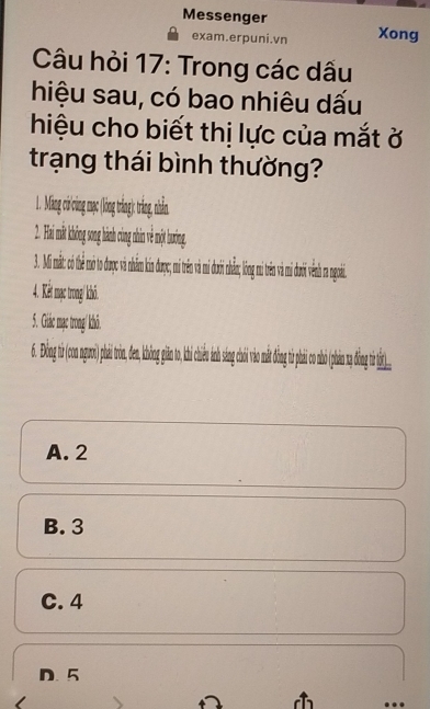 Messenger Xong
exam.erpuni.vn
Câu hỏi 17: Trong các dấu
hiệu sau, có bao nhiêu dấu
hiệu cho biết thị lực của mắt ở
trạng thái bình thường?
. Mn i cng ma lng rắng) trắng nhà,
2. Hi mt hông song hành cng hin về một hướng.
3. Mi mắt ó th m t được v nhm in đượ tê à dướ n lng rên ưới ên r goài.
4. Kết mạc trong/ khô.
5. Giác mạc trong/ khô.
6. Đòng từ (on gwi phi trn, en hn in t c n
A. 2
B. 3
C. 4
D. 5