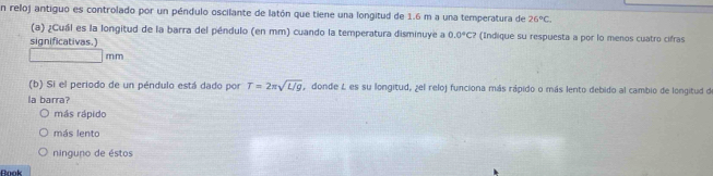 En reloj antiguo es controlado por un péndulo oscilante de latón que tiene una longitud de 1.6 m a una temperatura de 26°C. 
(a) ¿Cuál es la longitud de la barra del péndulo (en mm) cuando la temperatura disminuye a 0.0°C7 (Indique su respuesta a por lo menos cuatro cifras
significativas.)
□ mm
(b) Si el periodo de un péndulo está dado por T=2π sqrt(L/g) donde L es su longitud, ¿el reloj funciona más rápido o más lento debido al cambio de longitud de
la barra?
más rápido
más lento
ninguno de éstos
nook