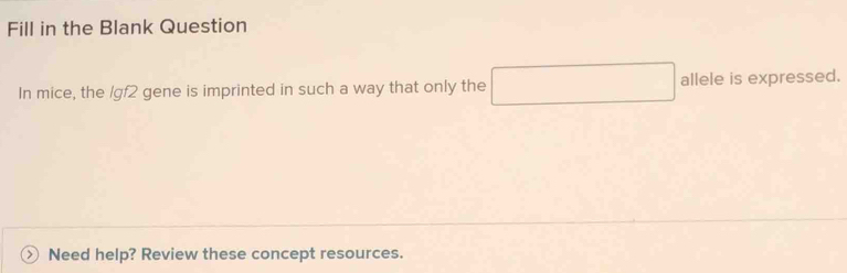 Fill in the Blank Question 
In mice, the /gf2 gene is imprinted in such a way that only the □ allele is expressed. 
Need help? Review these concept resources.