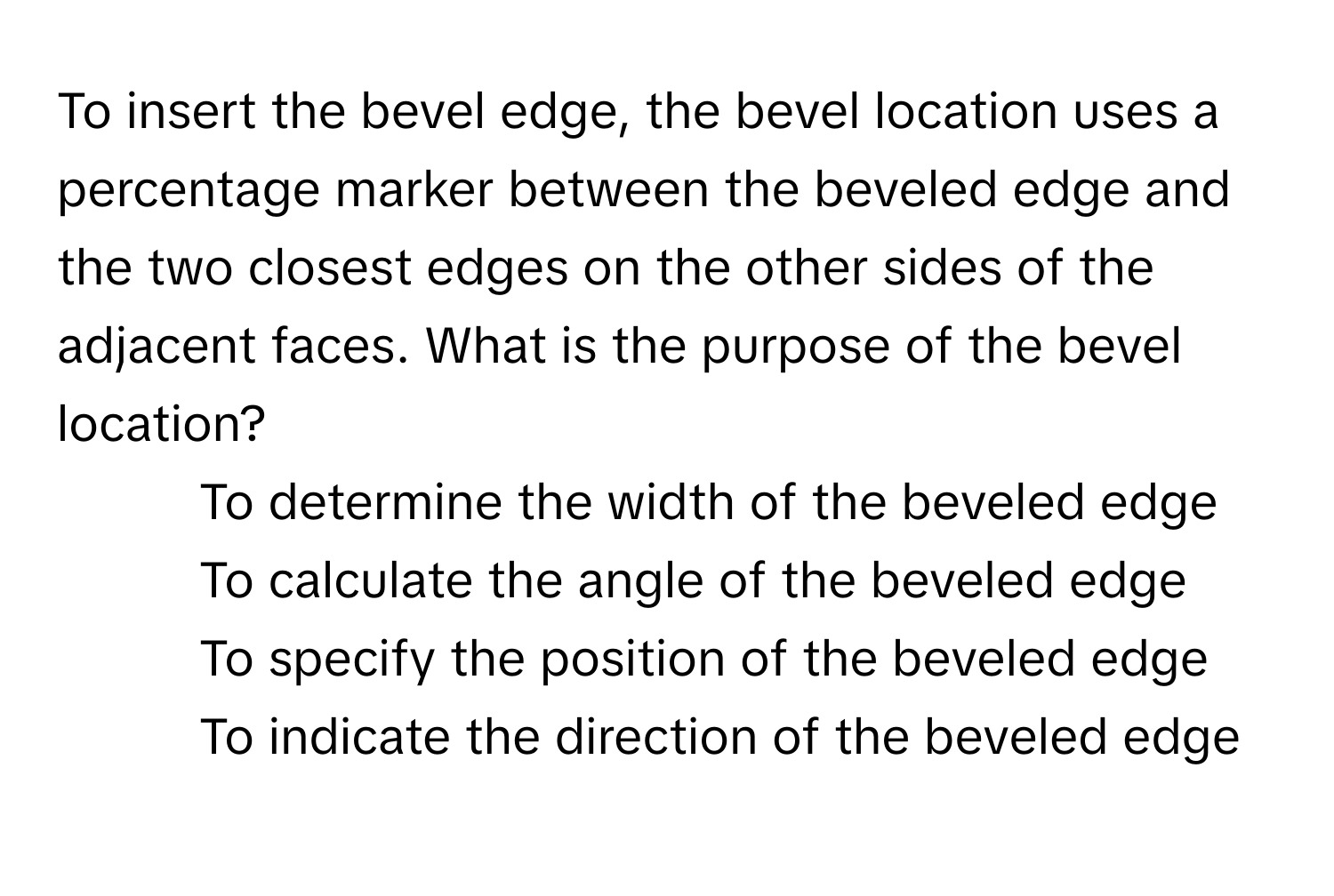 To insert the bevel edge, the bevel location uses a percentage marker between the beveled edge and the two closest edges on the other sides of the adjacent faces. What is the purpose of the bevel location?

1) To determine the width of the beveled edge
2) To calculate the angle of the beveled edge
3) To specify the position of the beveled edge
4) To indicate the direction of the beveled edge