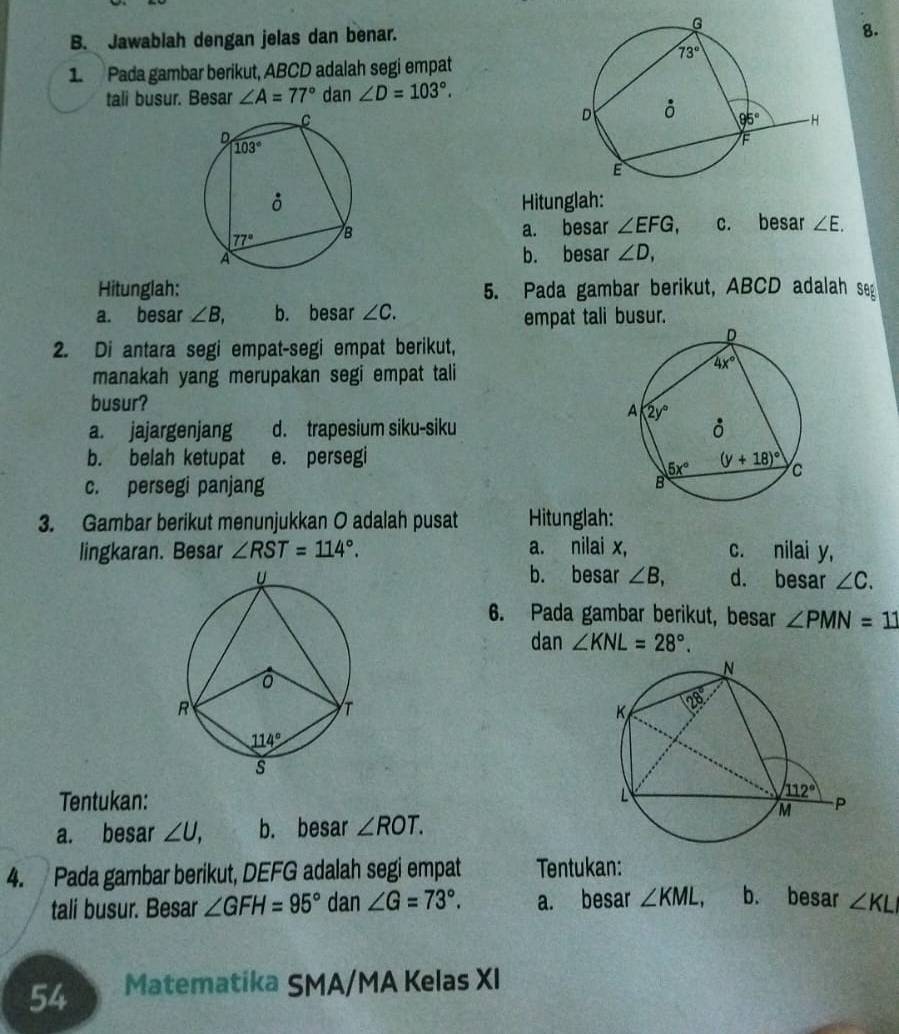 Jawablah dengan jelas dan benar.
8.
1 Pada gambar berikut, ABCD adalah segi empat
tali busur. Besar ∠ A=77° dan ∠ D=103°.

Hitunglah:
a. besar ∠ EFG c. besar ∠ E.
b. besar ∠ D,
Hitunglah: 5. Pada gambar berikut, ABCD adalah seg
a. besar ∠ B, b. besar ∠ C.
empat tali busur.
2. Di antara segi empat-segi empat berikut,
manakah yang merupakan segi empat tali
busur?
a. jajargenjang d. trapesium siku-siku
b. belah ketupat e. persegi
c. persegi panjang 
3. Gambar berikut menunjukkan O adalah pusat Hitunglah:
lingkaran. Besar ∠ RST=114°. a. nilai x, c. nilai y,
b. besar ∠ B, d. besar ∠ C.
6. Pada gambar berikut, besar ∠ PMN=11
dan ∠ KNL=28°.
Tentukan: 
a. besar ∠ U, b. besar ∠ ROT.
4. Pada gambar berikut, DEFG adalah segi empat Tentukan:
tali busur. Besar ∠ GFH=95° dan ∠ G=73°. a. besar ∠ KML, b. besar ∠ KL
54 Matematika SMA/MA Kelas XI