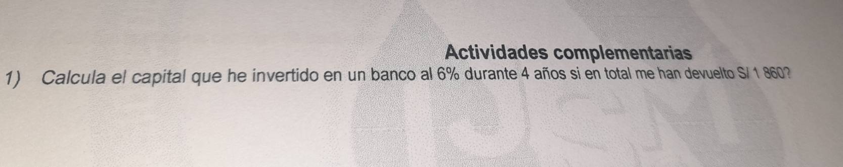 Actividades complementarias 
1) Calcula el capital que he invertido en un banco al 6% durante 4 años si en total me han devuelto S/ 1 860?