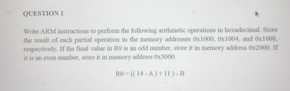 Write ARM instructions to perform the following arithmetic operations in hexadecimal. Store 
the result of each partial operation in the memory addresses 0* 1000, 0* 1004 , and 0* 1008, 
respectively. If the final value in R0 is an odd number, store it in memory address 0* 2000. If 
it is an even number, store it in memory address 0* 3000.
R0=((14-A)+11)-B