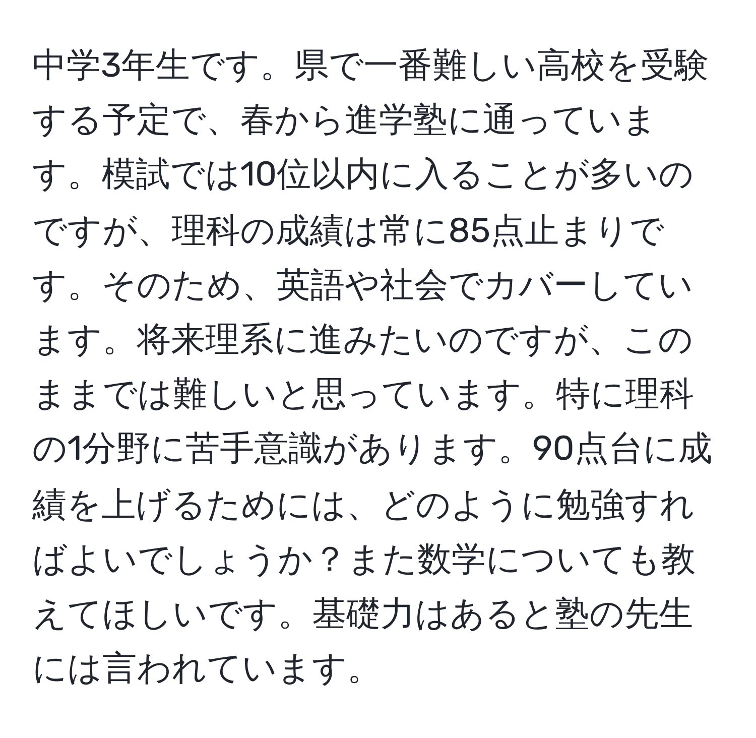 中学3年生です。県で一番難しい高校を受験する予定で、春から進学塾に通っています。模試では10位以内に入ることが多いのですが、理科の成績は常に85点止まりです。そのため、英語や社会でカバーしています。将来理系に進みたいのですが、このままでは難しいと思っています。特に理科の1分野に苦手意識があります。90点台に成績を上げるためには、どのように勉強すればよいでしょうか？また数学についても教えてほしいです。基礎力はあると塾の先生には言われています。