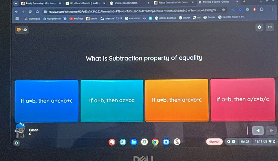 PreAp Geometry - Mrs. Norm IXL - Biconditionals (Level L : snake - Google Search PreAp Geometry - Mrs. Non Q Playing a Game - Quizizz
quizizz.com/join/game/U2FsdGVkX1%252FtmmWSv3nFTbs4b4TdEszz6QBaTEbhtCdpXcq8G87FspDM3DkB1n5sGyY4mvrosbo%252BjgVL
D launchpad Google Drive You Tube wis Algerbra1 2 calculator google basebar ickst nited house a be...
110 【 】
What is Subtraction property of equality
If a=b , then a+c=b+c If a=b ,then ac=b a If a=b then a-c=b-c If a=b ,then a/c=b/c
Cason
C
Sign out 0ct 21 11:17 US