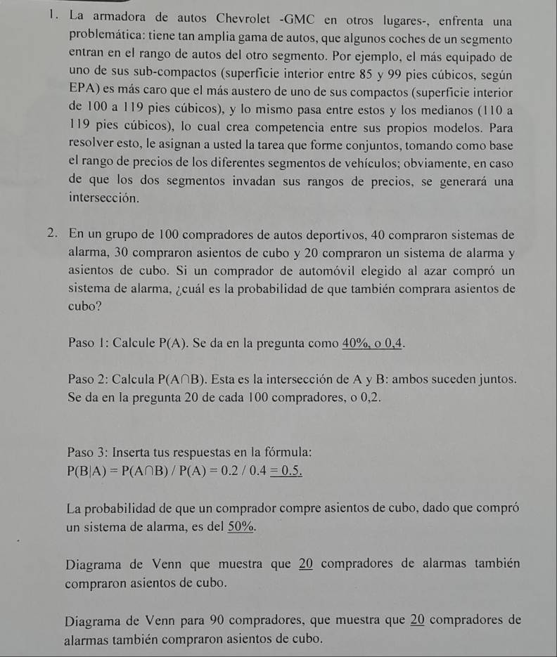 La armadora de autos Chevrolet -GMC en otros lugares-, enfrenta una
problemática: tiene tan amplia gama de autos, que algunos coches de un segmento
entran en el rango de autos del otro segmento. Por ejemplo, el más equipado de
uno de sus sub-compactos (superficie interior entre 85 y 99 pies cúbicos, según
EPA) es más caro que el más austero de uno de sus compactos (superficie interior
de 100 a 119 pies cúbicos), y lo mismo pasa entre estos y los medianos (110 a
119 pies cúbicos), lo cual crea competencia entre sus propios modelos. Para
resolver esto, le asignan a usted la tarea que forme conjuntos, tomando como base
el rango de precios de los diferentes segmentos de vehículos; obviamente, en caso
de que los dos segmentos invadan sus rangos de precios, se generará una
intersección.
2. En un grupo de 100 compradores de autos deportivos, 40 compraron sistemas de
alarma, 30 compraron asientos de cubo y 20 compraron un sistema de alarma y
asientos de cubo. Si un comprador de automóvil elegido al azar compró un
sistema de alarma, ¿cuál es la probabilidad de que también comprara asientos de
cubo?
Paso 1: Calcule P(A). Se da en la pregunta como 40%, o 0,4.
Paso 2: Calcula P(A∩ B). Esta es la intersección de A y B: ambos suceden juntos.
Se da en la pregunta 20 de cada 100 compradores, o 0,2.
Paso 3: Inserta tus respuestas en la fórmula:
P(B|A)=P(A∩ B)/P(A)=0.2/0.4_ =0.5.
La probabilidad de que un comprador compre asientos de cubo, dado que compró
un sistema de alarma, es del 50%.
Diagrama de Venn que muestra que 20 compradores de alarmas también
compraron asientos de cubo.
Diagrama de Venn para 90 compradores, que muestra que 20 compradores de
alarmas también compraron asientos de cubo.