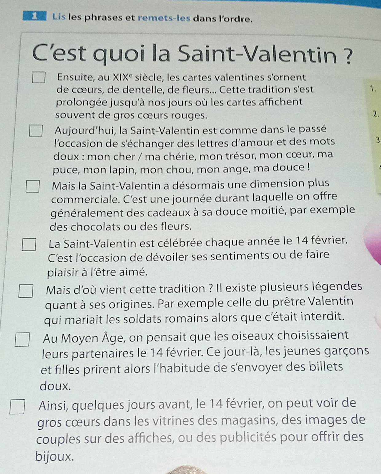 Lis les phrases et remets-les dans l'ordre. 
C'est quoi la Saint-Valentin ? 
Ensuite, au XIX° siècle, les cartes valentines s'ornent 
de cœurs, de dentelle, de fleurs... Cette tradition s’est 1. 
prolongée jusqu'à nos jours où les cartes affichent 
souvent de gros cœurs rouges. 
2. 
Aujourd’hui, la Saint-Valentin est comme dans le passé 
l'occasion de s'échanger des lettres d'amour et des mots 
3 
doux : mon cher / ma chérie, mon trésor, mon cœur, ma 
puce, mon lapin, mon chou, mon ange, ma douce ! 
Mais la Saint-Valentin a désormais une dimension plus 
commerciale. C'est une journée durant laquelle on offre 
généralement des cadeaux à sa douce moitié, par exemple 
des chocolats ou des fleurs. 
La Saint-Valentin est célébrée chaque année le 14 février. 
C'est l'occasion de dévoiler ses sentiments ou de faire 
plaisir à l'être aimé. 
Mais d'où vient cette tradition ? Il existe plusieurs légendes 
quant à ses origines. Par exemple celle du prêtre Valentin 
qui mariait les soldats romains alors que cétait interdit. 
Au Moyen Âge, on pensait que les oiseaux choisissaient 
leurs partenaires le 14 février. Ce jour-là, les jeunes garçons 
et filles prirent alors l’habitude de s’envoyer des billets 
doux. 
Ainsi, quelques jours avant, le 14 février, on peut voir de 
gros cœurs dans les vitrines des magasins, des images de 
couples sur des affiches, ou des publicités pour offrir des 
bijoux.