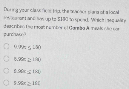 During your class field trip, the teacher plans at a local
restaurant and has up to $180 to spend. Which inequality
describes the most number of Combo A meals she can
purchase?
9.99x≤ 180
8.99x≥ 180
8.99x≤ 180
9.99x≥ 180