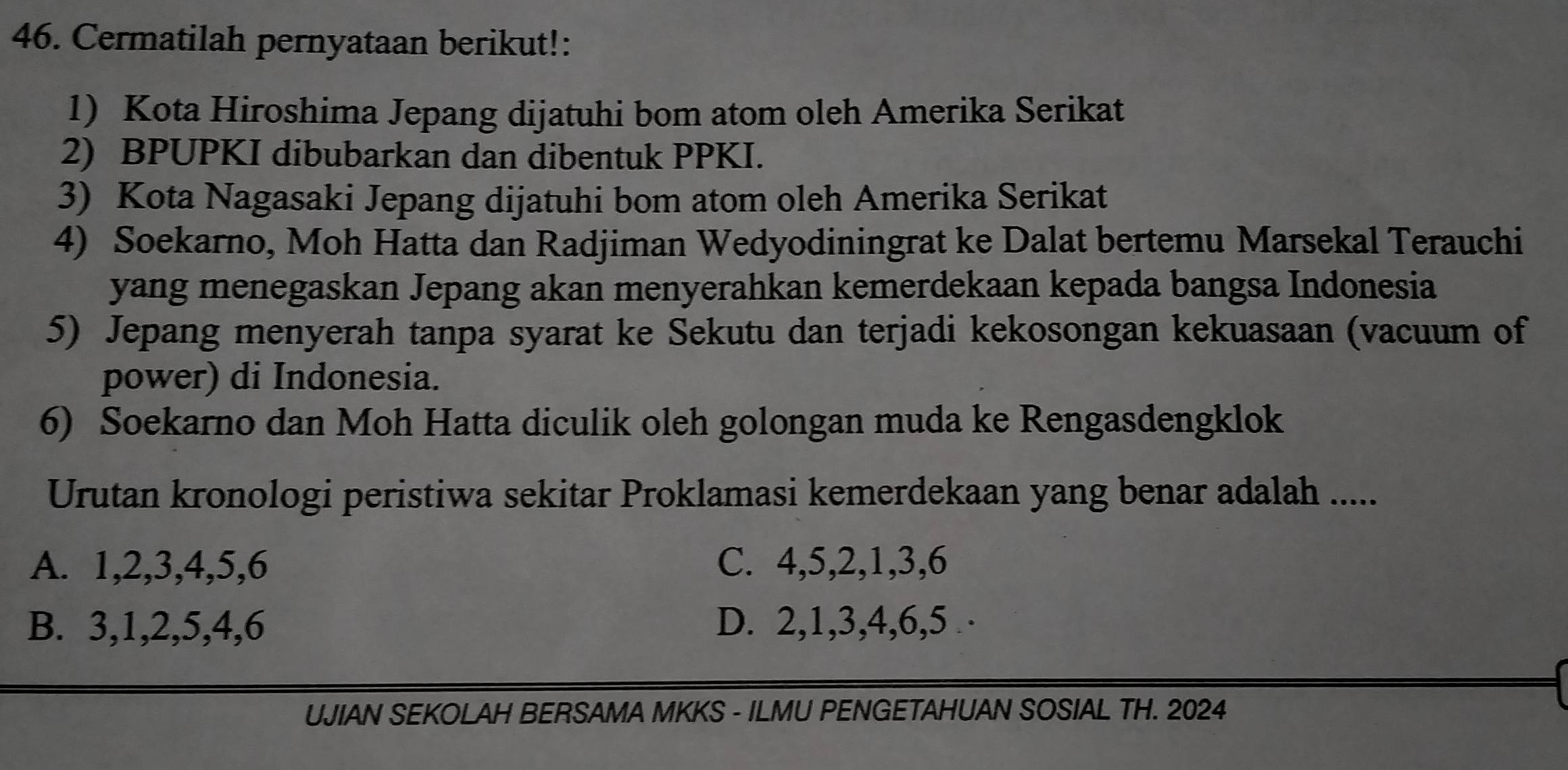 Cermatilah pernyataan berikut!:
1) Kota Hiroshima Jepang dijatuhi bom atom oleh Amerika Serikat
2) BPUPKI dibubarkan dan dibentuk PPKI.
3) Kota Nagasaki Jepang dijatuhi bom atom oleh Amerika Serikat
4) Soekarno, Moh Hatta dan Radjiman Wedyodiningrat ke Dalat bertemu Marsekal Terauchi
yang menegaskan Jepang akan menyerahkan kemerdekaan kepada bangsa Indonesia
5) Jepang menyerah tanpa syarat ke Sekutu dan terjadi kekosongan kekuasaan (vacuum of
power) di Indonesia.
6) Soekarno dan Moh Hatta diculik oleh golongan muda ke Rengasdengklok
Urutan kronologi peristiwa sekitar Proklamasi kemerdekaan yang benar adalah .....
A. 1, 2, 3, 4, 5, 6 C. 4, 5, 2, 1, 3, 6
B. 3, 1, 2, 5, 4, 6 D. 2, 1, 3, 4, 6, 5 ·
UJIAN SEKOLAH BERSAMA MKKS - ILMU PENGETAHUAN SOSIAL TH. 2024