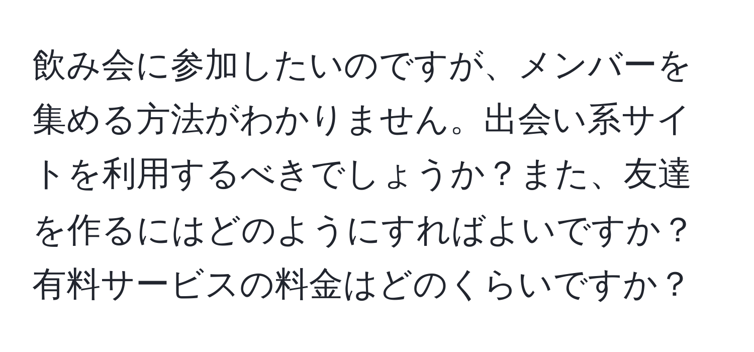 飲み会に参加したいのですが、メンバーを集める方法がわかりません。出会い系サイトを利用するべきでしょうか？また、友達を作るにはどのようにすればよいですか？有料サービスの料金はどのくらいですか？