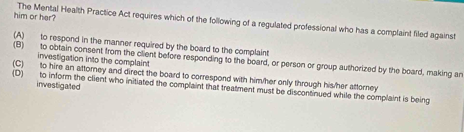 him or her?
The Mental Health Practice Act requires which of the following of a regulated professional who has a complaint filed against
(A) to respond in the manner required by the board to the complaint
(B) to obtain consent from the client before responding to the board, or person or group authorized by the board, making an
investigation into the complaint
(C) to hire an attorney and direct the board to correspond with him/her only through his/her attorney
investigated
(D) to inform the client who initiated the complaint that treatment must be discontinued while the complaint is being